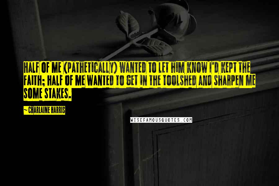 Charlaine Harris Quotes: Half of me (pathetically) wanted to let him know I'd kept the faith; half of me wanted to get in the toolshed and sharpen me some stakes.