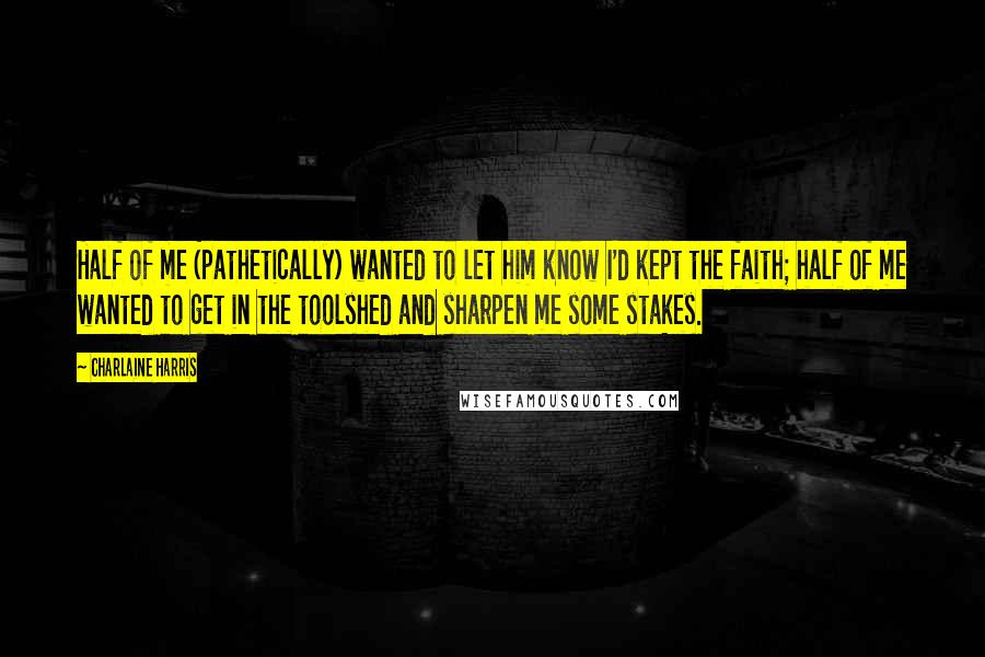 Charlaine Harris Quotes: Half of me (pathetically) wanted to let him know I'd kept the faith; half of me wanted to get in the toolshed and sharpen me some stakes.