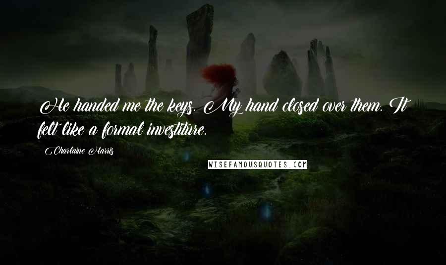 Charlaine Harris Quotes: He handed me the keys. My hand closed over them. It felt like a formal investiture.