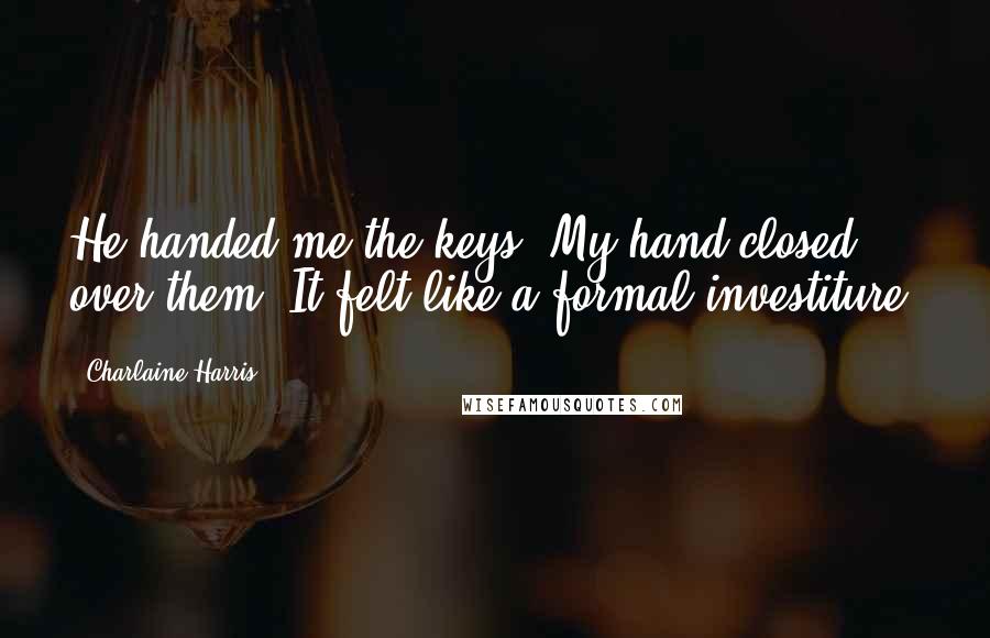 Charlaine Harris Quotes: He handed me the keys. My hand closed over them. It felt like a formal investiture.