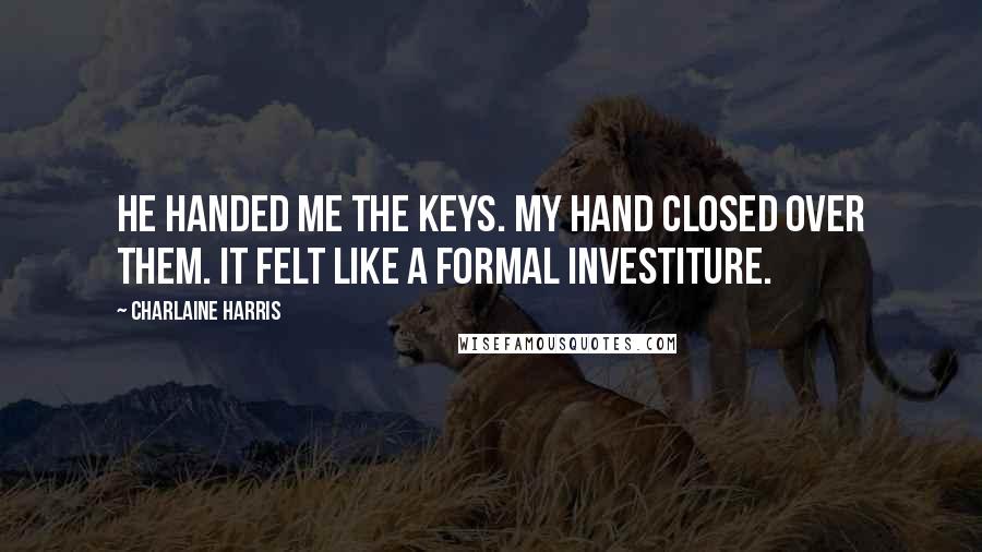 Charlaine Harris Quotes: He handed me the keys. My hand closed over them. It felt like a formal investiture.