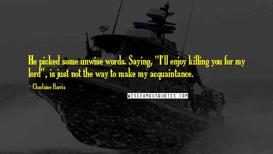 Charlaine Harris Quotes: He picked some unwise words. Saying, "I'll enjoy killing you for my lord", is just not the way to make my acquaintance.