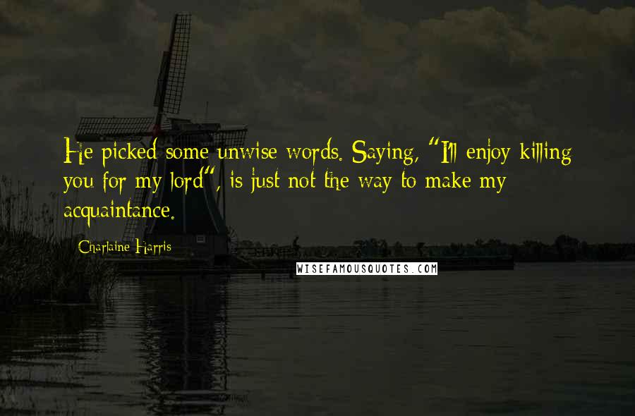 Charlaine Harris Quotes: He picked some unwise words. Saying, "I'll enjoy killing you for my lord", is just not the way to make my acquaintance.