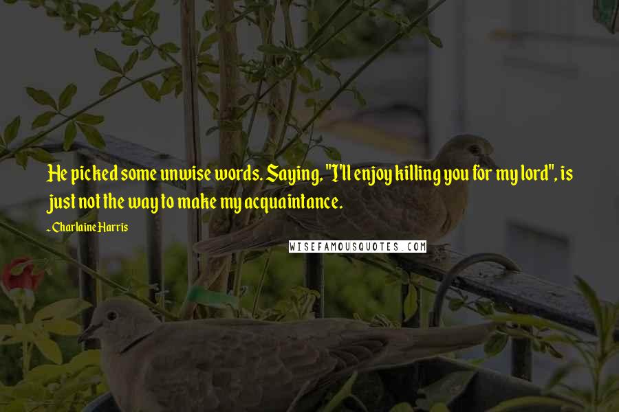 Charlaine Harris Quotes: He picked some unwise words. Saying, "I'll enjoy killing you for my lord", is just not the way to make my acquaintance.