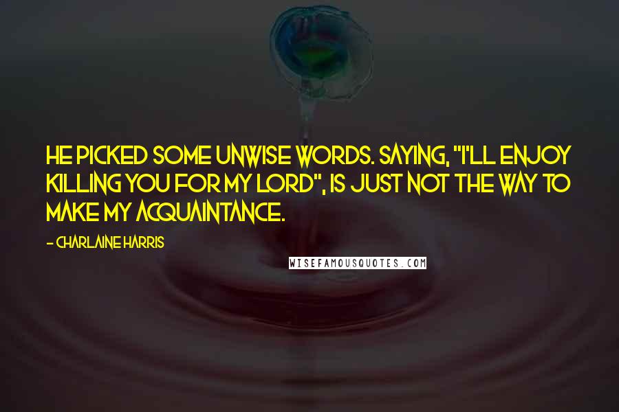 Charlaine Harris Quotes: He picked some unwise words. Saying, "I'll enjoy killing you for my lord", is just not the way to make my acquaintance.