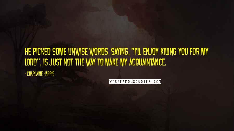 Charlaine Harris Quotes: He picked some unwise words. Saying, "I'll enjoy killing you for my lord", is just not the way to make my acquaintance.