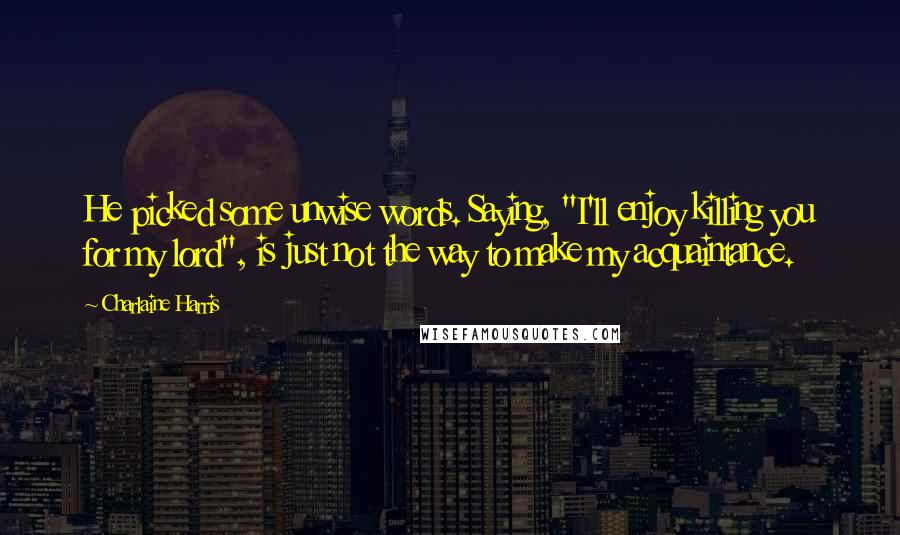 Charlaine Harris Quotes: He picked some unwise words. Saying, "I'll enjoy killing you for my lord", is just not the way to make my acquaintance.