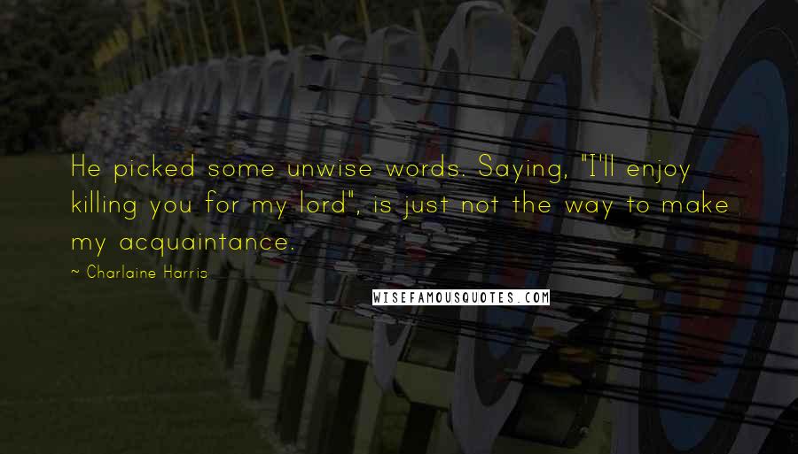 Charlaine Harris Quotes: He picked some unwise words. Saying, "I'll enjoy killing you for my lord", is just not the way to make my acquaintance.