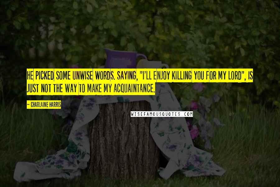 Charlaine Harris Quotes: He picked some unwise words. Saying, "I'll enjoy killing you for my lord", is just not the way to make my acquaintance.