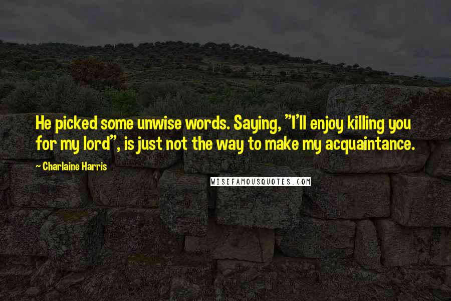 Charlaine Harris Quotes: He picked some unwise words. Saying, "I'll enjoy killing you for my lord", is just not the way to make my acquaintance.