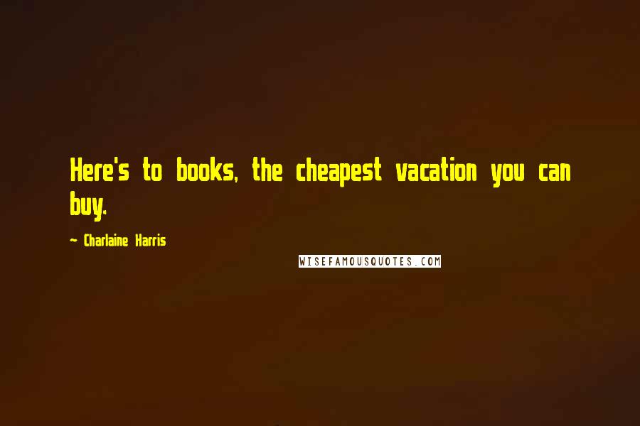 Charlaine Harris Quotes: Here's to books, the cheapest vacation you can buy.