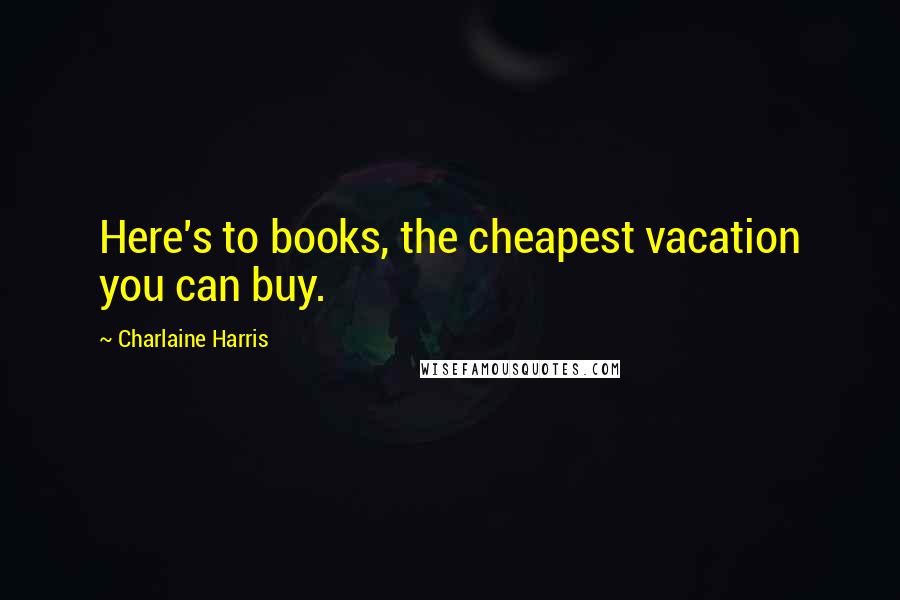 Charlaine Harris Quotes: Here's to books, the cheapest vacation you can buy.