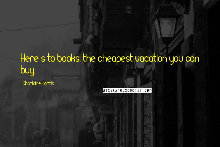 Charlaine Harris Quotes: Here's to books, the cheapest vacation you can buy.