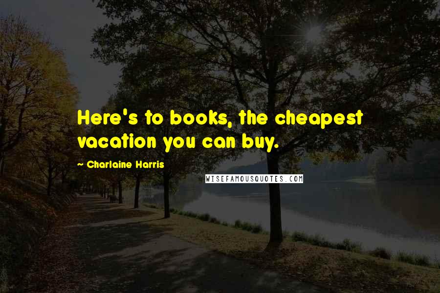 Charlaine Harris Quotes: Here's to books, the cheapest vacation you can buy.