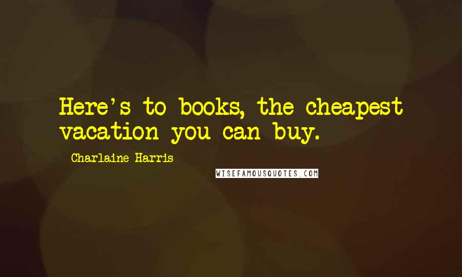 Charlaine Harris Quotes: Here's to books, the cheapest vacation you can buy.