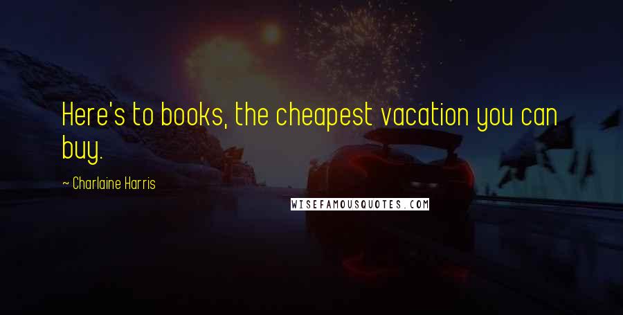 Charlaine Harris Quotes: Here's to books, the cheapest vacation you can buy.