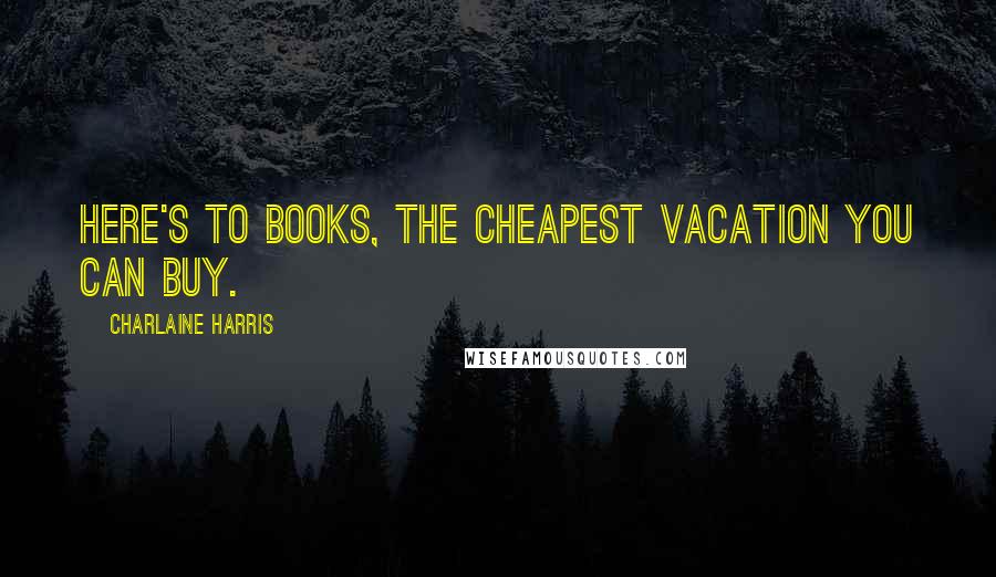 Charlaine Harris Quotes: Here's to books, the cheapest vacation you can buy.