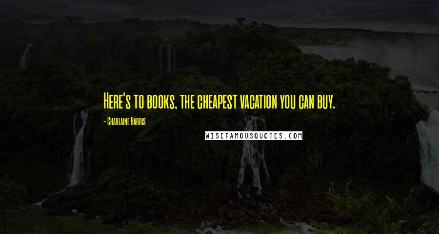 Charlaine Harris Quotes: Here's to books, the cheapest vacation you can buy.