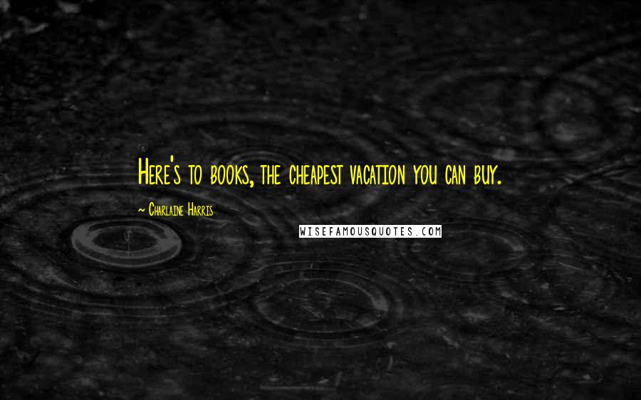 Charlaine Harris Quotes: Here's to books, the cheapest vacation you can buy.