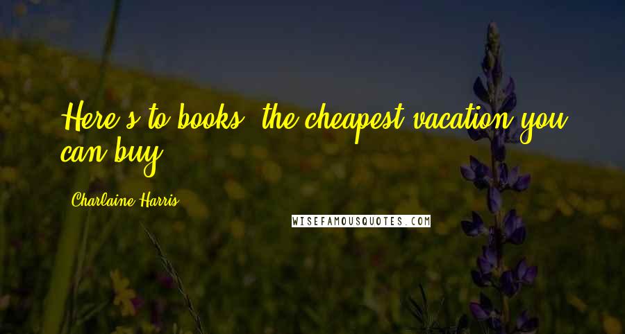 Charlaine Harris Quotes: Here's to books, the cheapest vacation you can buy.