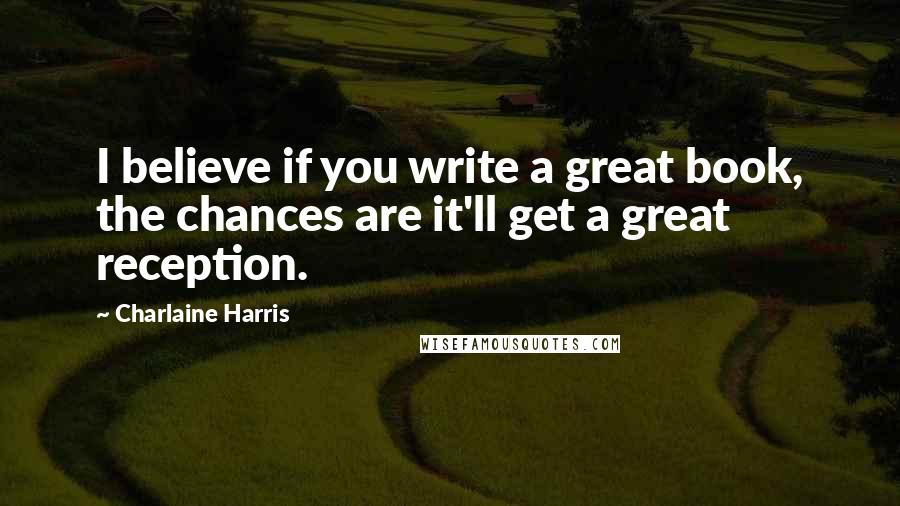 Charlaine Harris Quotes: I believe if you write a great book, the chances are it'll get a great reception.
