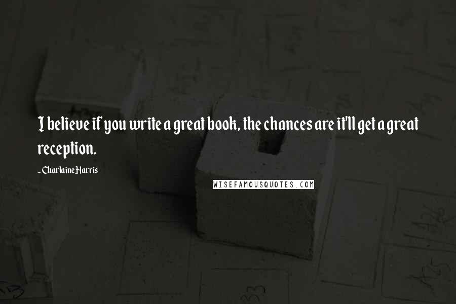 Charlaine Harris Quotes: I believe if you write a great book, the chances are it'll get a great reception.