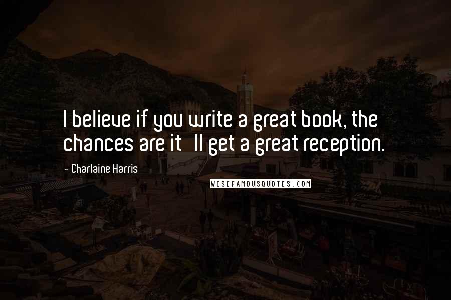 Charlaine Harris Quotes: I believe if you write a great book, the chances are it'll get a great reception.