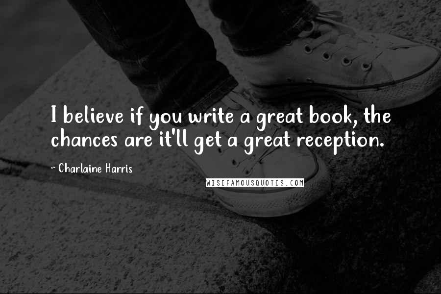 Charlaine Harris Quotes: I believe if you write a great book, the chances are it'll get a great reception.