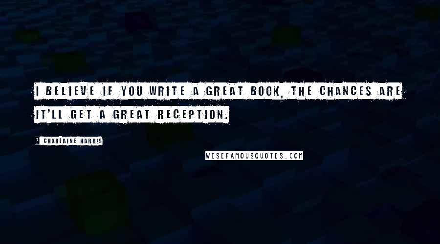 Charlaine Harris Quotes: I believe if you write a great book, the chances are it'll get a great reception.