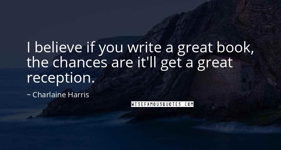 Charlaine Harris Quotes: I believe if you write a great book, the chances are it'll get a great reception.