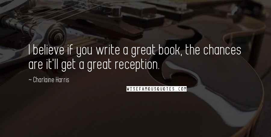 Charlaine Harris Quotes: I believe if you write a great book, the chances are it'll get a great reception.