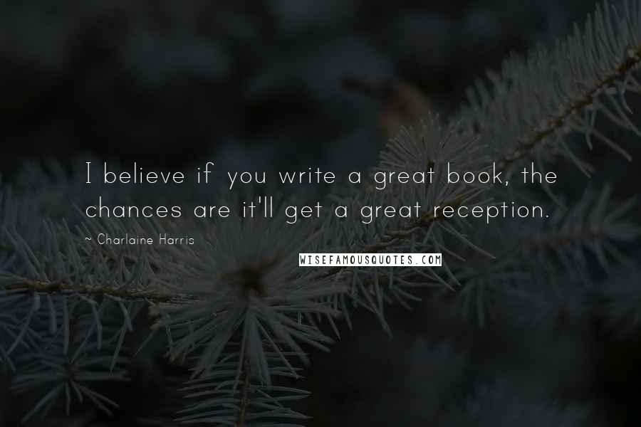Charlaine Harris Quotes: I believe if you write a great book, the chances are it'll get a great reception.
