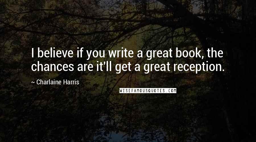 Charlaine Harris Quotes: I believe if you write a great book, the chances are it'll get a great reception.