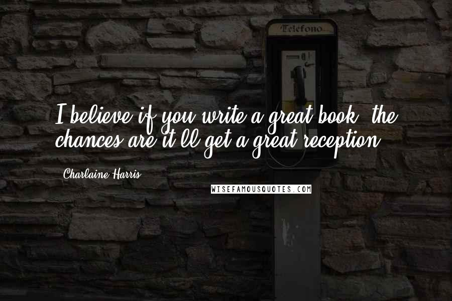 Charlaine Harris Quotes: I believe if you write a great book, the chances are it'll get a great reception.