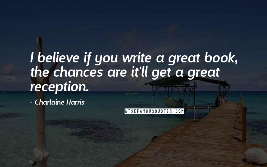Charlaine Harris Quotes: I believe if you write a great book, the chances are it'll get a great reception.