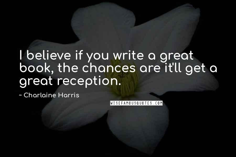 Charlaine Harris Quotes: I believe if you write a great book, the chances are it'll get a great reception.