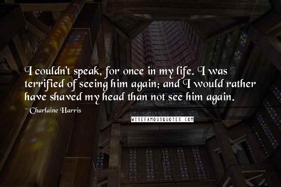Charlaine Harris Quotes: I couldn't speak, for once in my life. I was terrified of seeing him again; and I would rather have shaved my head than not see him again.