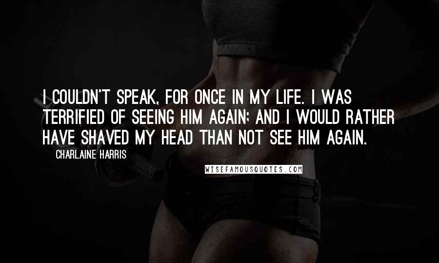 Charlaine Harris Quotes: I couldn't speak, for once in my life. I was terrified of seeing him again; and I would rather have shaved my head than not see him again.