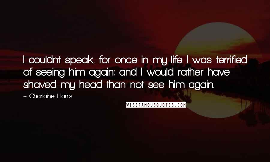 Charlaine Harris Quotes: I couldn't speak, for once in my life. I was terrified of seeing him again; and I would rather have shaved my head than not see him again.