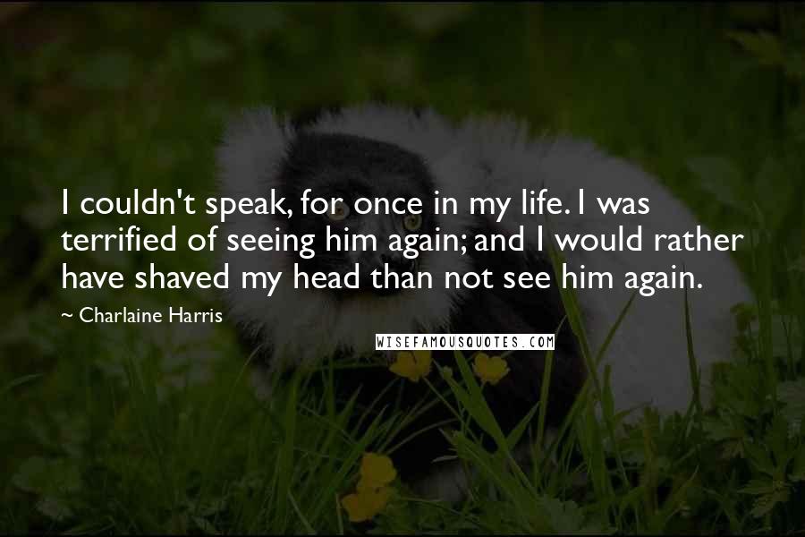 Charlaine Harris Quotes: I couldn't speak, for once in my life. I was terrified of seeing him again; and I would rather have shaved my head than not see him again.