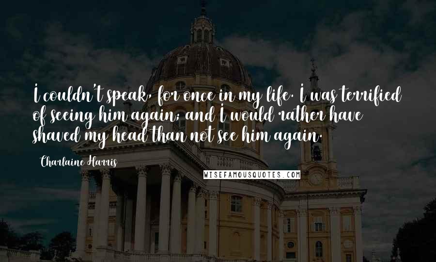 Charlaine Harris Quotes: I couldn't speak, for once in my life. I was terrified of seeing him again; and I would rather have shaved my head than not see him again.