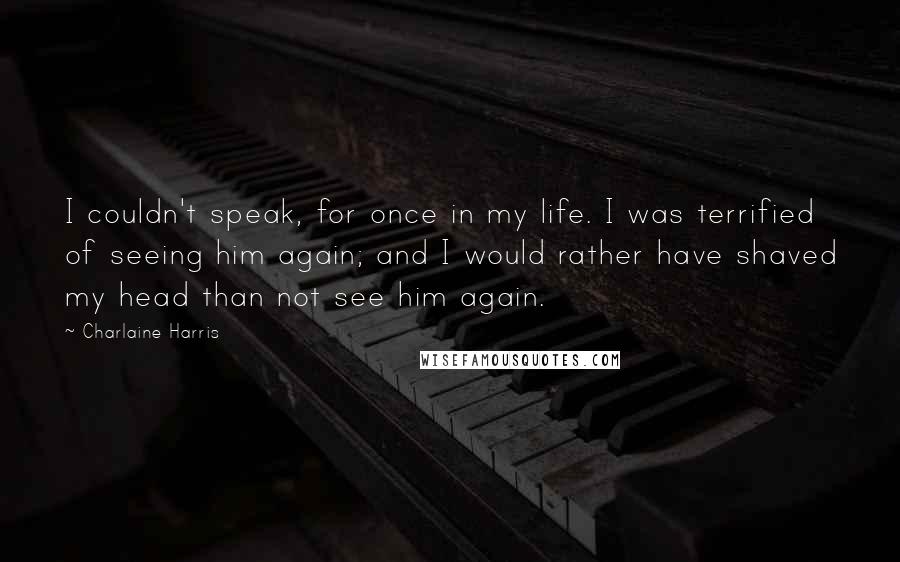 Charlaine Harris Quotes: I couldn't speak, for once in my life. I was terrified of seeing him again; and I would rather have shaved my head than not see him again.