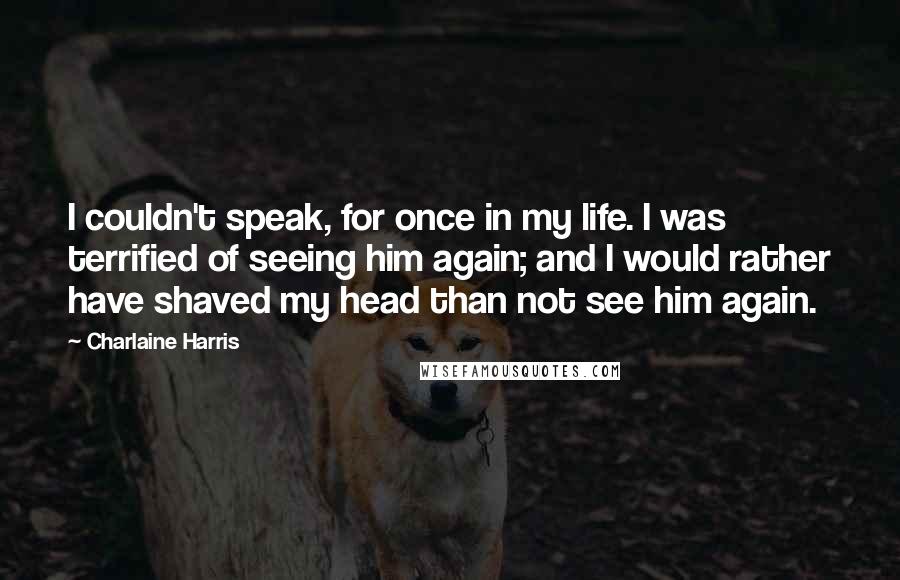 Charlaine Harris Quotes: I couldn't speak, for once in my life. I was terrified of seeing him again; and I would rather have shaved my head than not see him again.