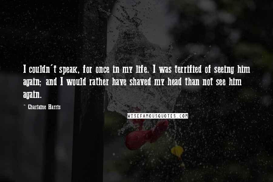 Charlaine Harris Quotes: I couldn't speak, for once in my life. I was terrified of seeing him again; and I would rather have shaved my head than not see him again.