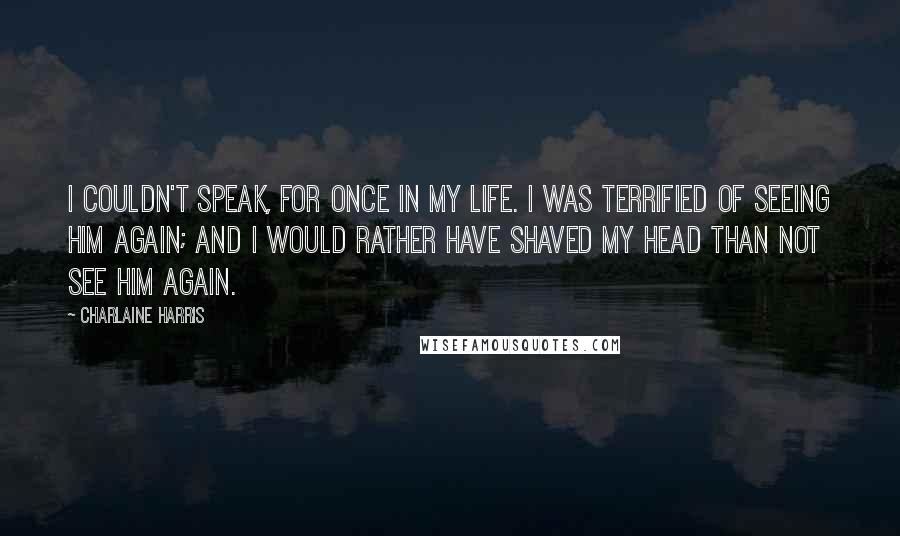 Charlaine Harris Quotes: I couldn't speak, for once in my life. I was terrified of seeing him again; and I would rather have shaved my head than not see him again.