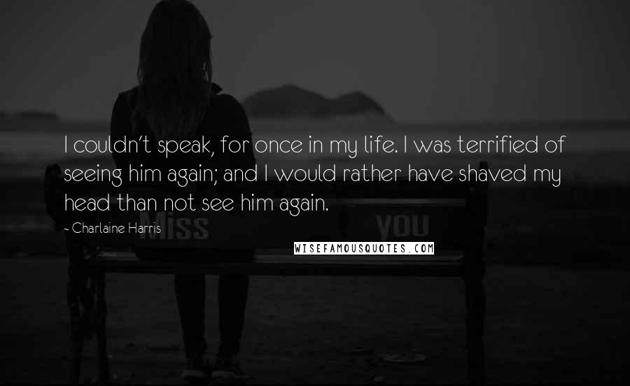 Charlaine Harris Quotes: I couldn't speak, for once in my life. I was terrified of seeing him again; and I would rather have shaved my head than not see him again.