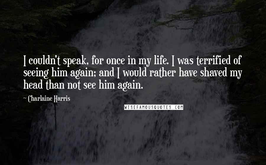 Charlaine Harris Quotes: I couldn't speak, for once in my life. I was terrified of seeing him again; and I would rather have shaved my head than not see him again.