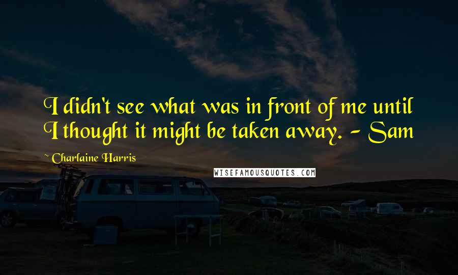 Charlaine Harris Quotes: I didn't see what was in front of me until I thought it might be taken away. - Sam