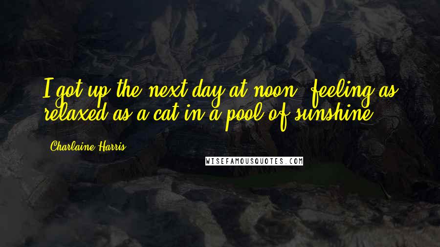 Charlaine Harris Quotes: I got up the next day at noon, feeling as relaxed as a cat in a pool of sunshine,