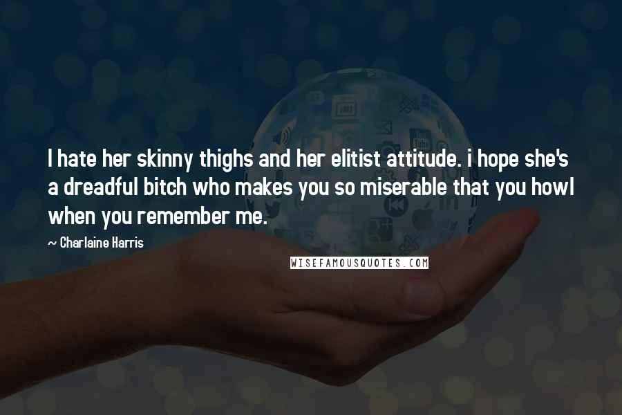 Charlaine Harris Quotes: I hate her skinny thighs and her elitist attitude. i hope she's a dreadful bitch who makes you so miserable that you howl when you remember me.